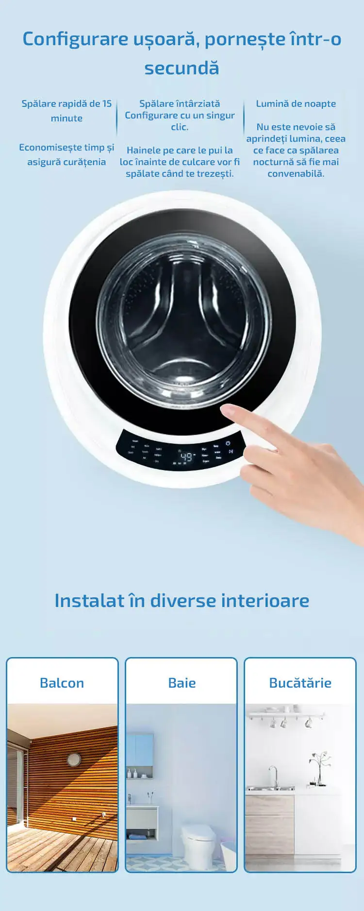 Configurare ușoară, pornește într-o secundă Spălare rapidă de 15 minute  Economisește timp și asigură curățenia  Spălare întârziată Configurare cu un singur clic.  Hainele pe care le pui la loc înainte de culcare vor fi spălate când te trezești.  Lumină de noapte  Nu este nevoie să aprindeți lumina, ceea ce face ca spălarea nocturnă să fie mai convenabilă. Instalat în diverse interioare Balcon Baie Bucătărie