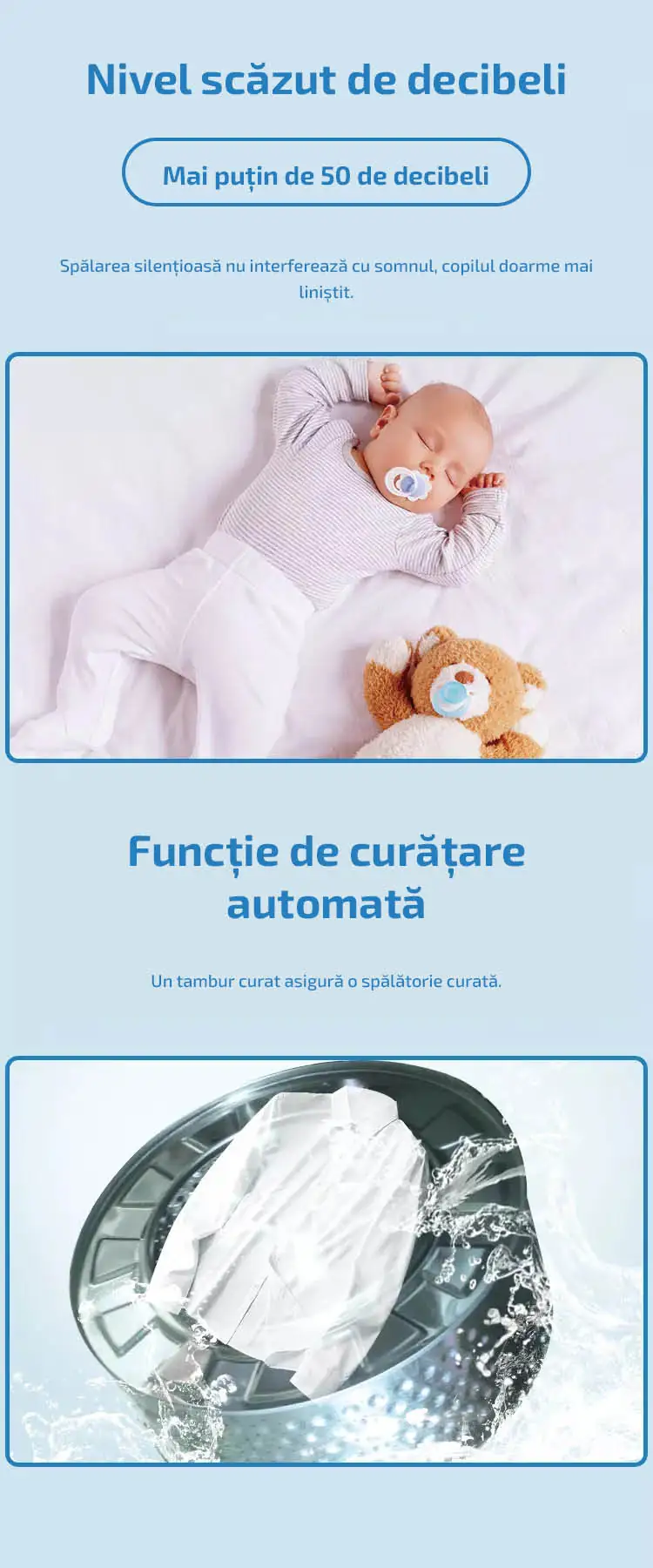 Nivel scăzut de decibeli Mai puțin de 50 de decibeli  Spălarea silențioasă nu interferează cu somnul, copilul doarme mai liniștit. Funcție de curățare automată Un tambur curat asigură o spălătorie curată.